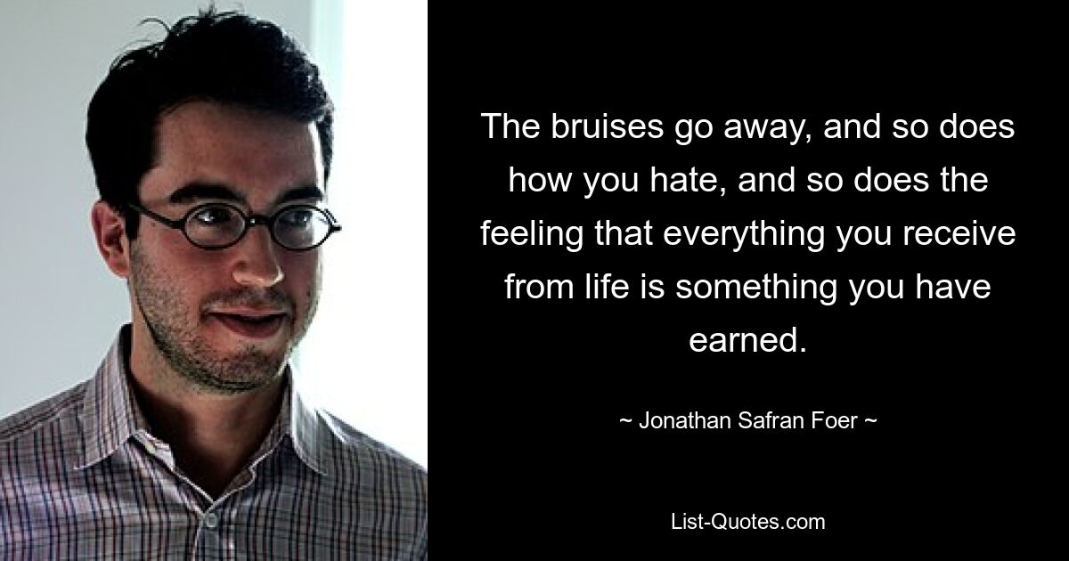 The bruises go away, and so does how you hate, and so does the feeling that everything you receive from life is something you have earned. — © Jonathan Safran Foer