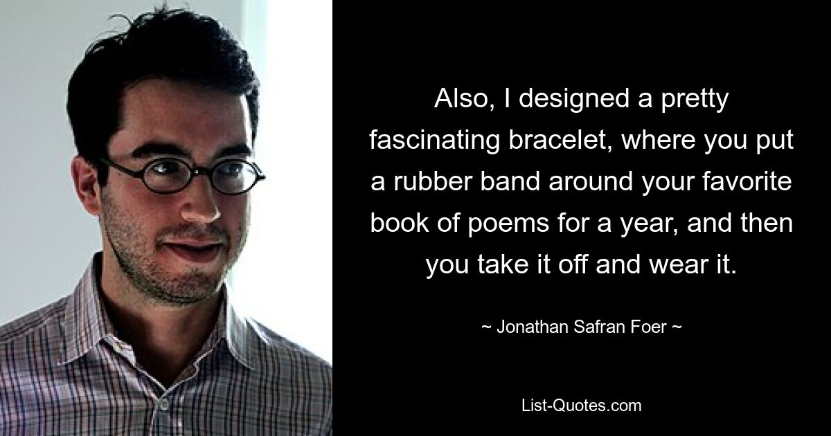 Also, I designed a pretty fascinating bracelet, where you put a rubber band around your favorite book of poems for a year, and then you take it off and wear it. — © Jonathan Safran Foer