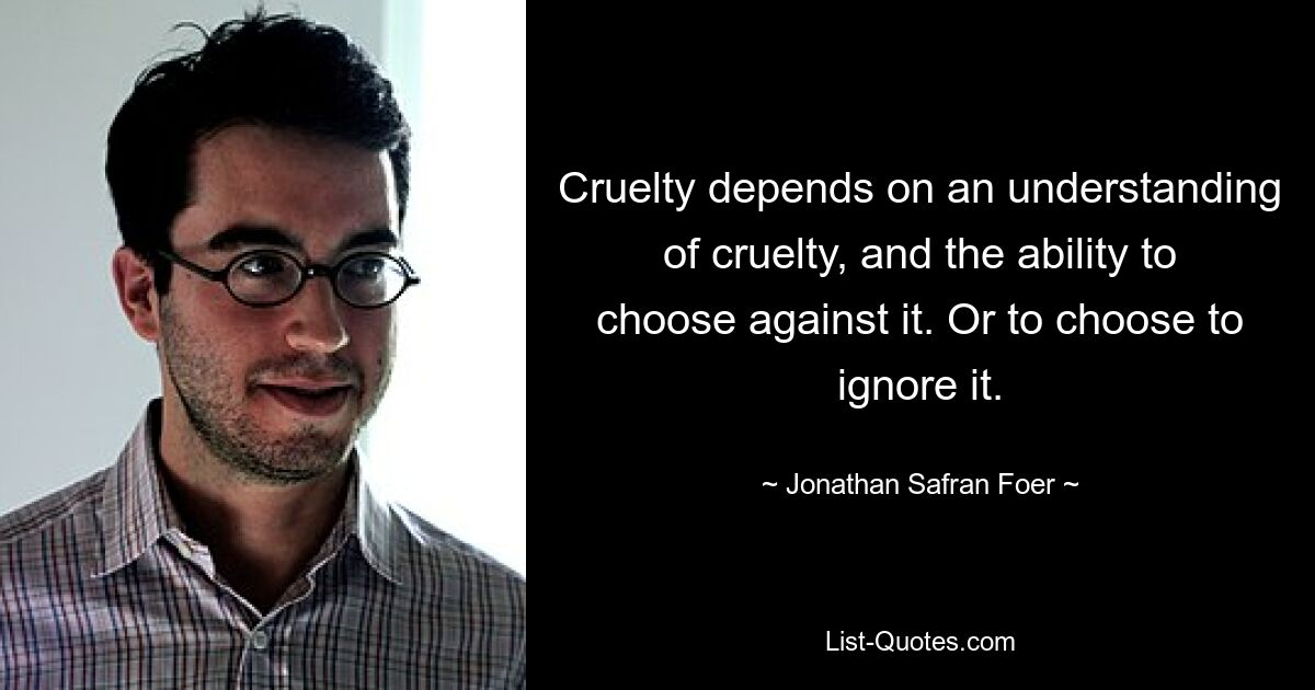 Cruelty depends on an understanding of cruelty, and the ability to choose against it. Or to choose to ignore it. — © Jonathan Safran Foer