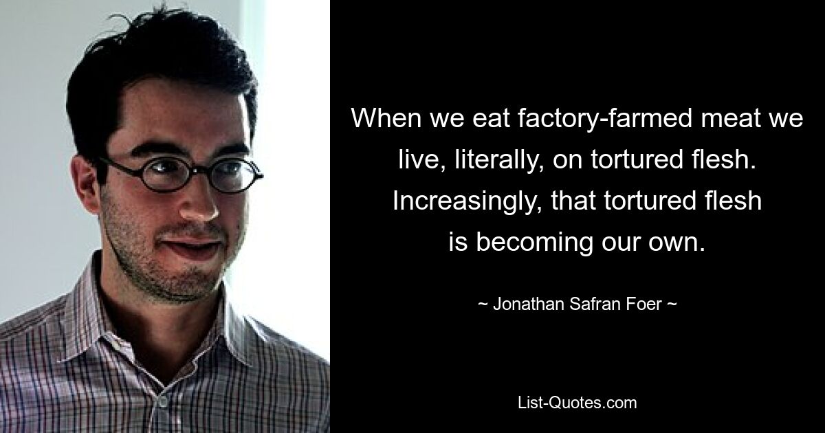 When we eat factory-farmed meat we live, literally, on tortured flesh. Increasingly, that tortured flesh is becoming our own. — © Jonathan Safran Foer