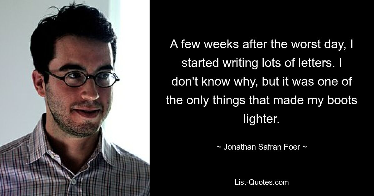 A few weeks after the worst day, I started writing lots of letters. I don't know why, but it was one of the only things that made my boots lighter. — © Jonathan Safran Foer