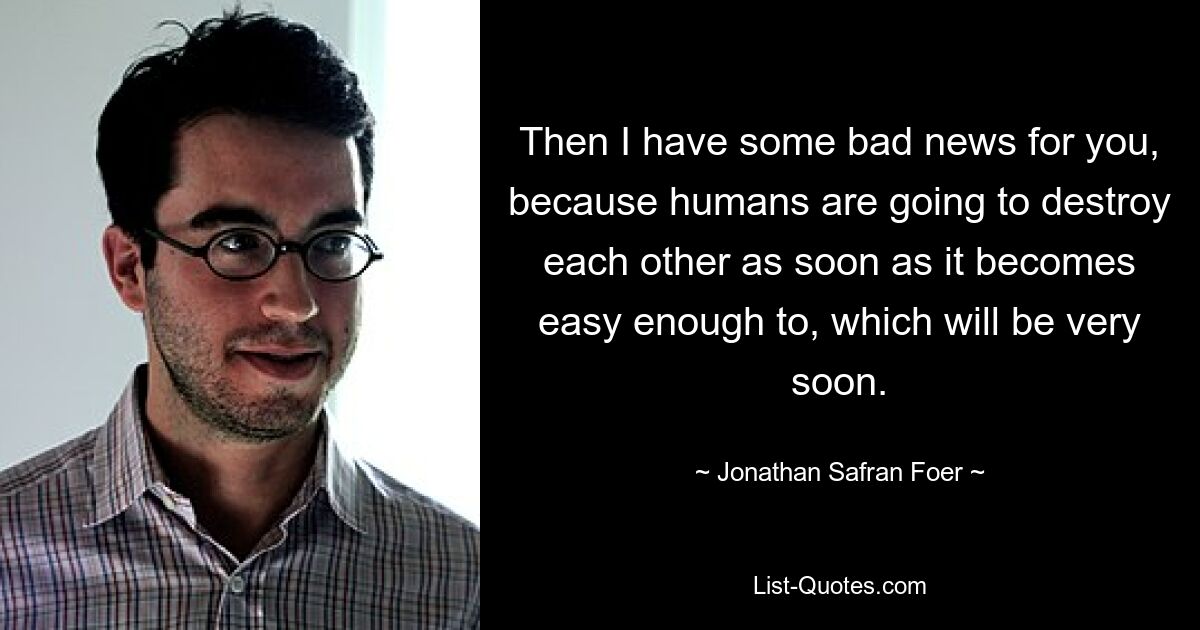 Then I have some bad news for you, because humans are going to destroy each other as soon as it becomes easy enough to, which will be very soon. — © Jonathan Safran Foer