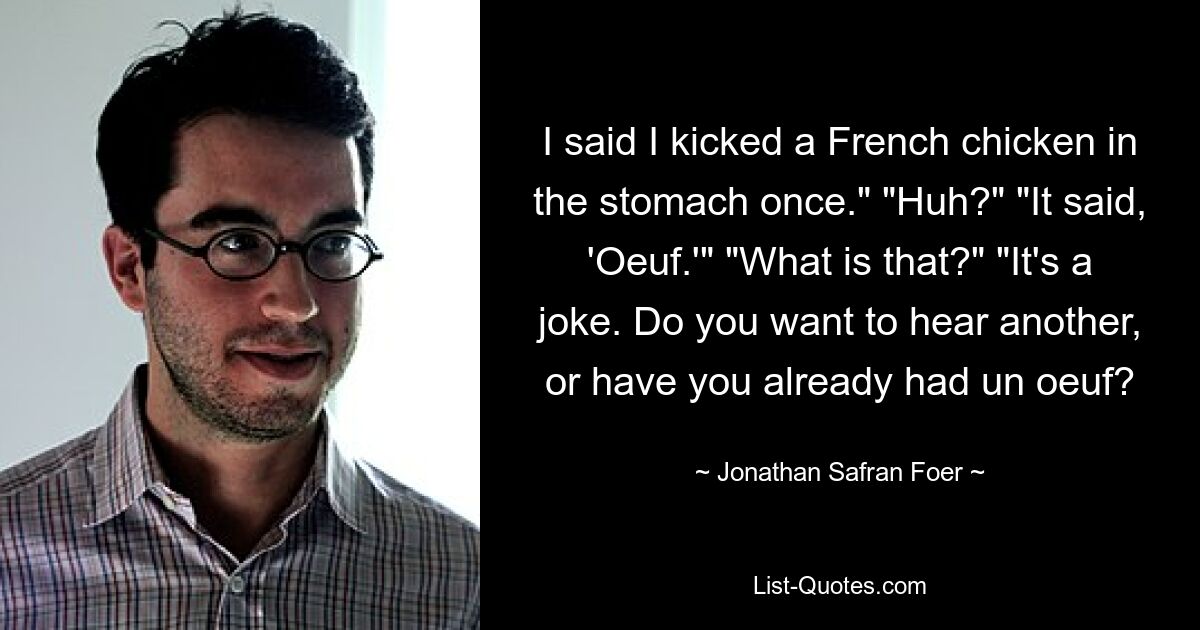 I said I kicked a French chicken in the stomach once." "Huh?" "It said, 'Oeuf.'" "What is that?" "It's a joke. Do you want to hear another, or have you already had un oeuf? — © Jonathan Safran Foer