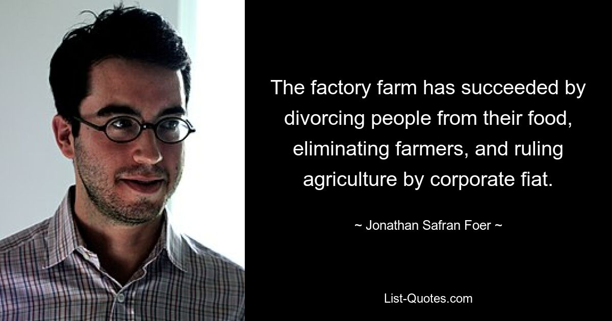 The factory farm has succeeded by divorcing people from their food, eliminating farmers, and ruling agriculture by corporate fiat. — © Jonathan Safran Foer