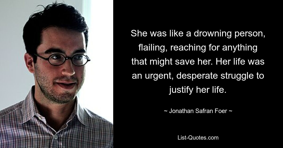 She was like a drowning person, flailing, reaching for anything that might save her. Her life was an urgent, desperate struggle to justify her life. — © Jonathan Safran Foer