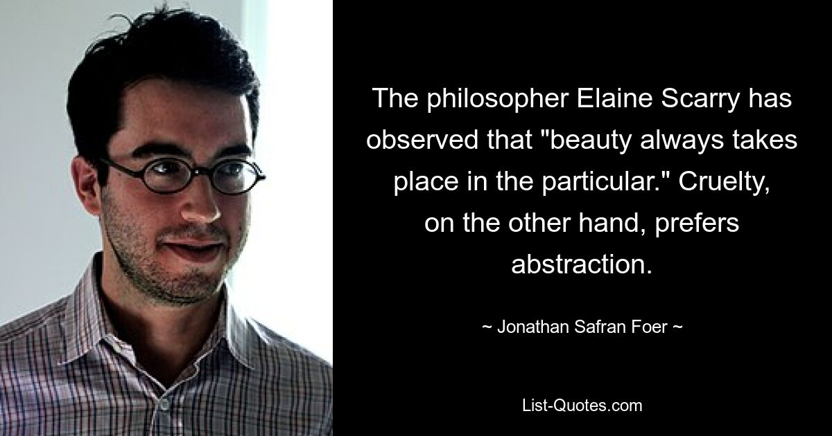 The philosopher Elaine Scarry has observed that "beauty always takes place in the particular." Cruelty, on the other hand, prefers abstraction. — © Jonathan Safran Foer