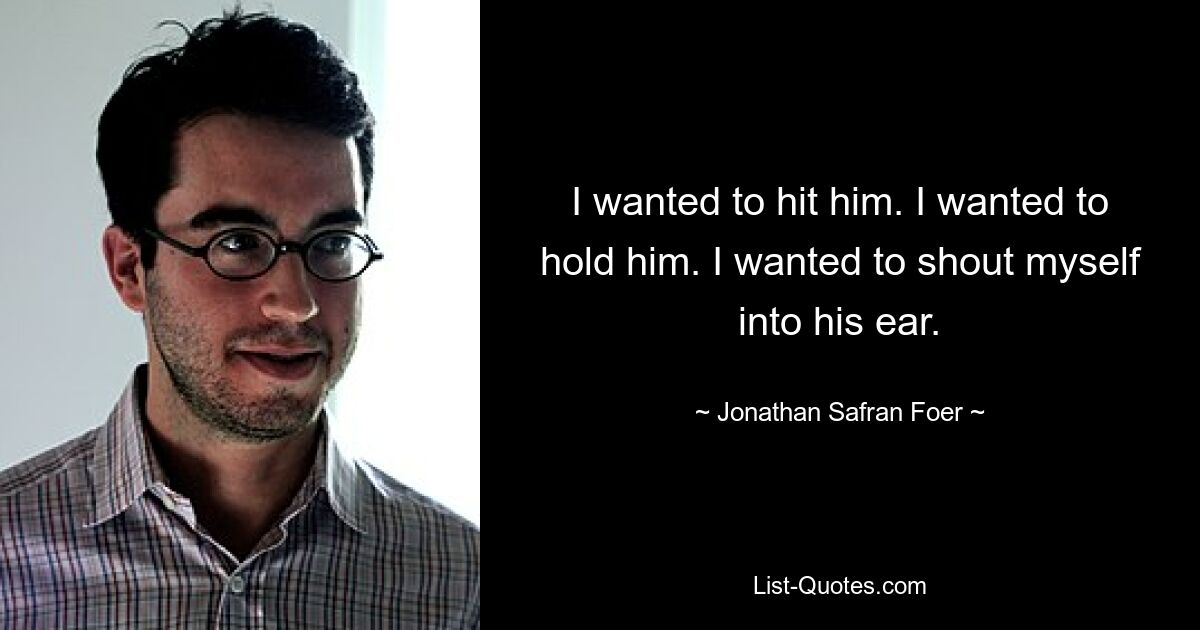 I wanted to hit him. I wanted to hold him. I wanted to shout myself into his ear. — © Jonathan Safran Foer