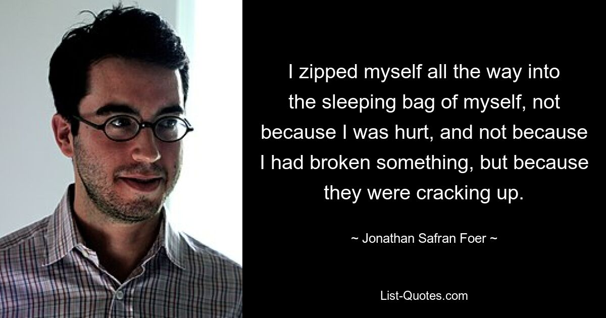 I zipped myself all the way into the sleeping bag of myself, not because I was hurt, and not because I had broken something, but because they were cracking up. — © Jonathan Safran Foer