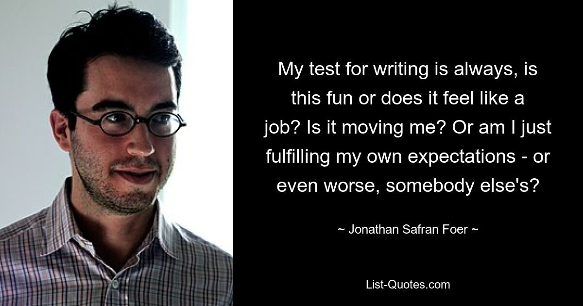 My test for writing is always, is this fun or does it feel like a job? Is it moving me? Or am I just fulfilling my own expectations - or even worse, somebody else's? — © Jonathan Safran Foer