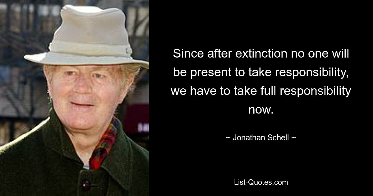 Since after extinction no one will be present to take responsibility, we have to take full responsibility now. — © Jonathan Schell