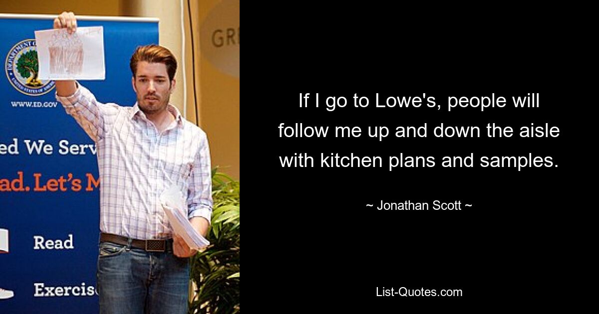 If I go to Lowe's, people will follow me up and down the aisle with kitchen plans and samples. — © Jonathan Scott