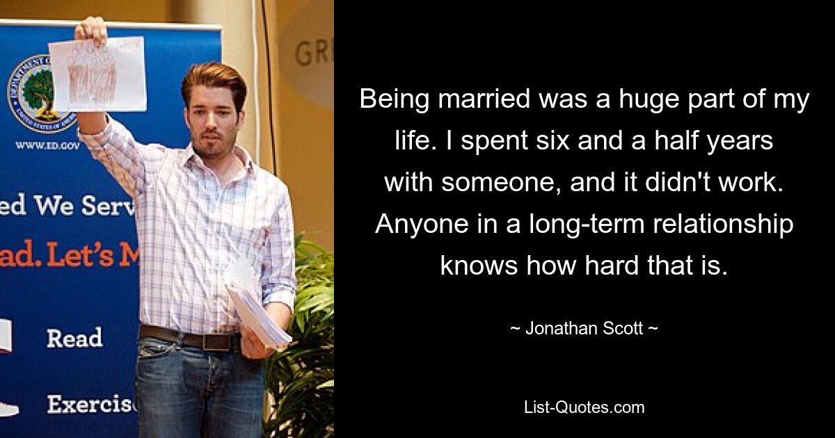 Being married was a huge part of my life. I spent six and a half years with someone, and it didn't work. Anyone in a long-term relationship knows how hard that is. — © Jonathan Scott