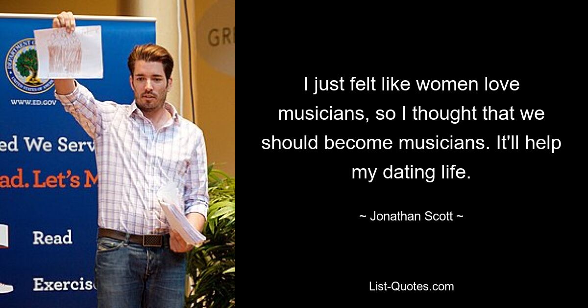 I just felt like women love musicians, so I thought that we should become musicians. It'll help my dating life. — © Jonathan Scott