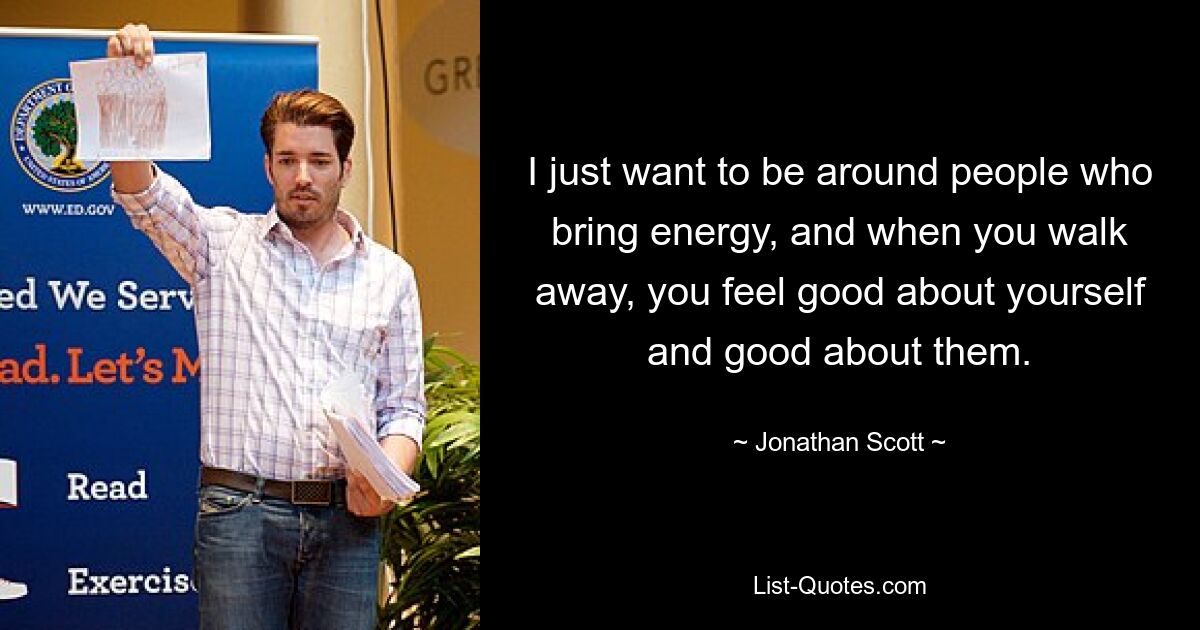 I just want to be around people who bring energy, and when you walk away, you feel good about yourself and good about them. — © Jonathan Scott