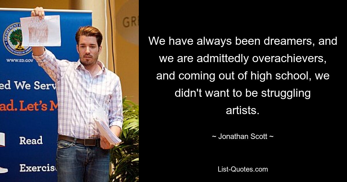 We have always been dreamers, and we are admittedly overachievers, and coming out of high school, we didn't want to be struggling artists. — © Jonathan Scott