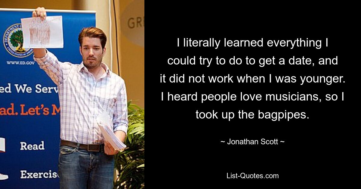 I literally learned everything I could try to do to get a date, and it did not work when I was younger. I heard people love musicians, so I took up the bagpipes. — © Jonathan Scott