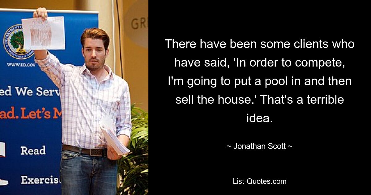 There have been some clients who have said, 'In order to compete, I'm going to put a pool in and then sell the house.' That's a terrible idea. — © Jonathan Scott