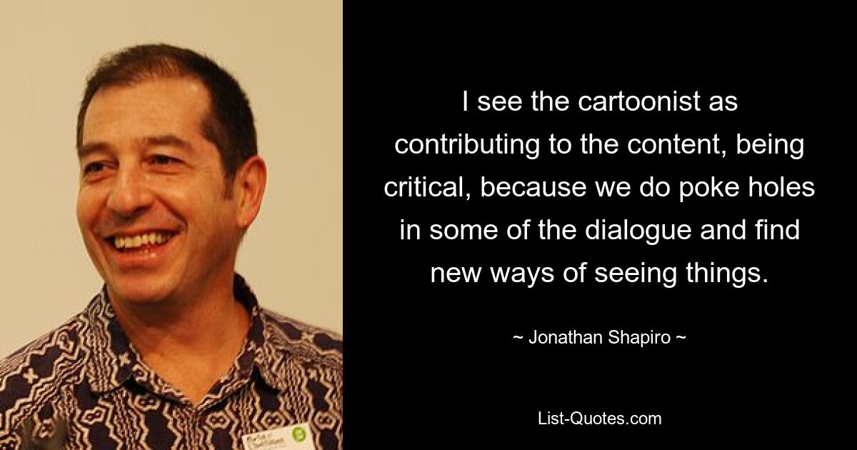 I see the cartoonist as contributing to the content, being critical, because we do poke holes in some of the dialogue and find new ways of seeing things. — © Jonathan Shapiro