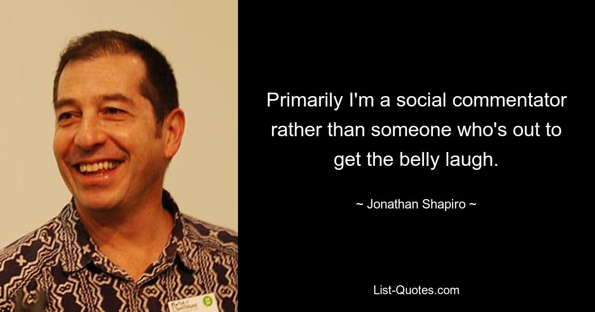 Primarily I'm a social commentator rather than someone who's out to get the belly laugh. — © Jonathan Shapiro