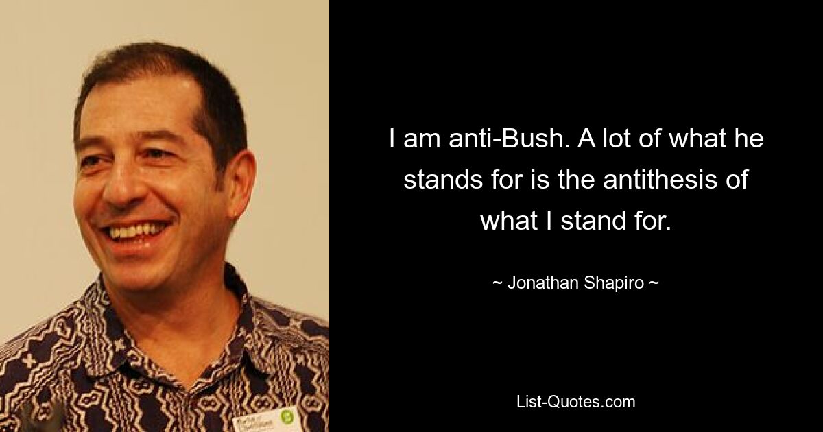 I am anti-Bush. A lot of what he stands for is the antithesis of what I stand for. — © Jonathan Shapiro