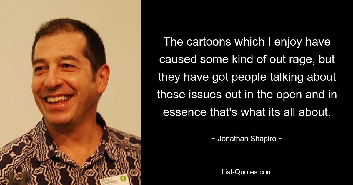 The cartoons which I enjoy have caused some kind of out rage, but they have got people talking about these issues out in the open and in essence that's what its all about. — © Jonathan Shapiro