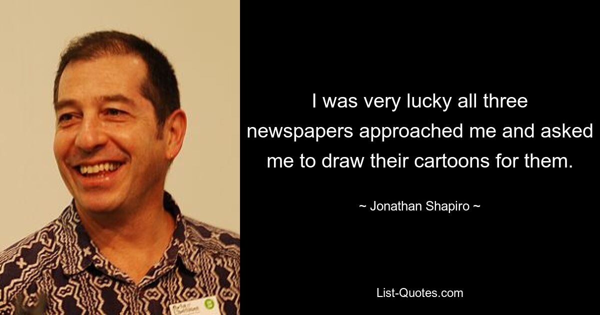 I was very lucky all three newspapers approached me and asked me to draw their cartoons for them. — © Jonathan Shapiro