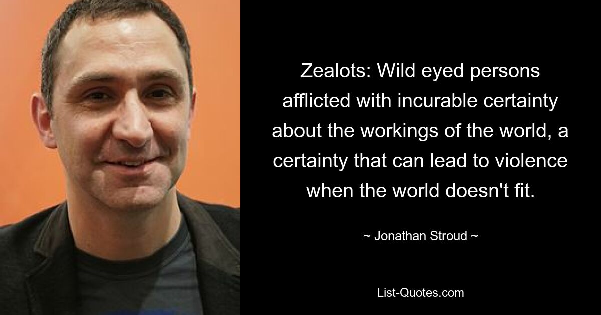 Zealots: Wild eyed persons afflicted with incurable certainty about the workings of the world, a certainty that can lead to violence when the world doesn't fit. — © Jonathan Stroud