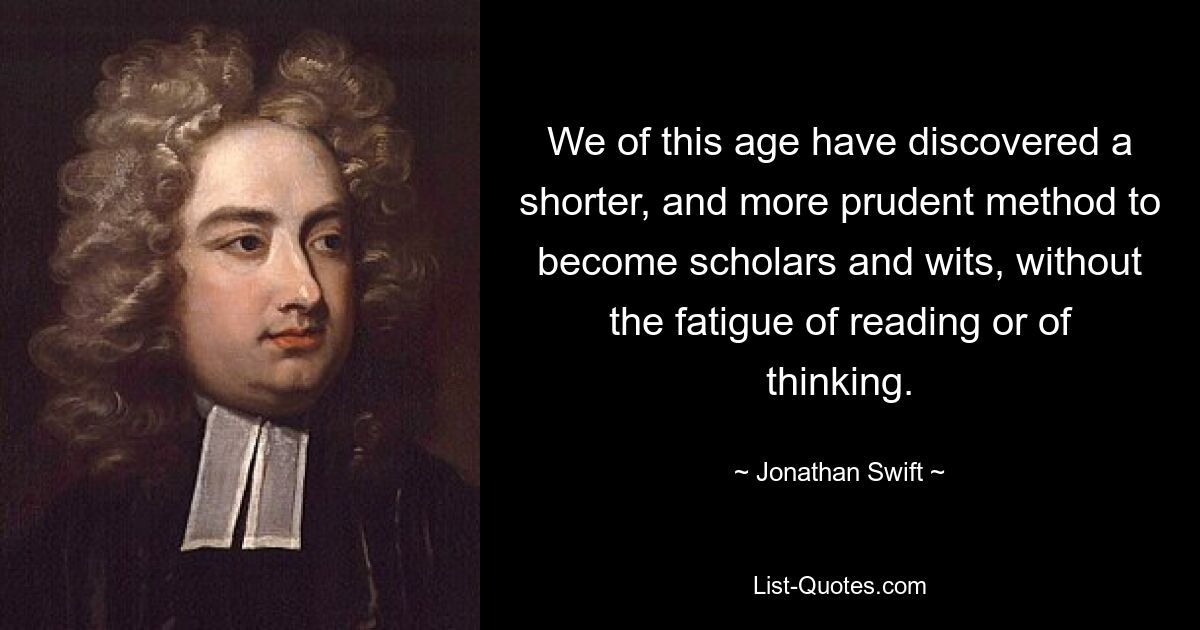 We of this age have discovered a shorter, and more prudent method to become scholars and wits, without the fatigue of reading or of thinking. — © Jonathan Swift