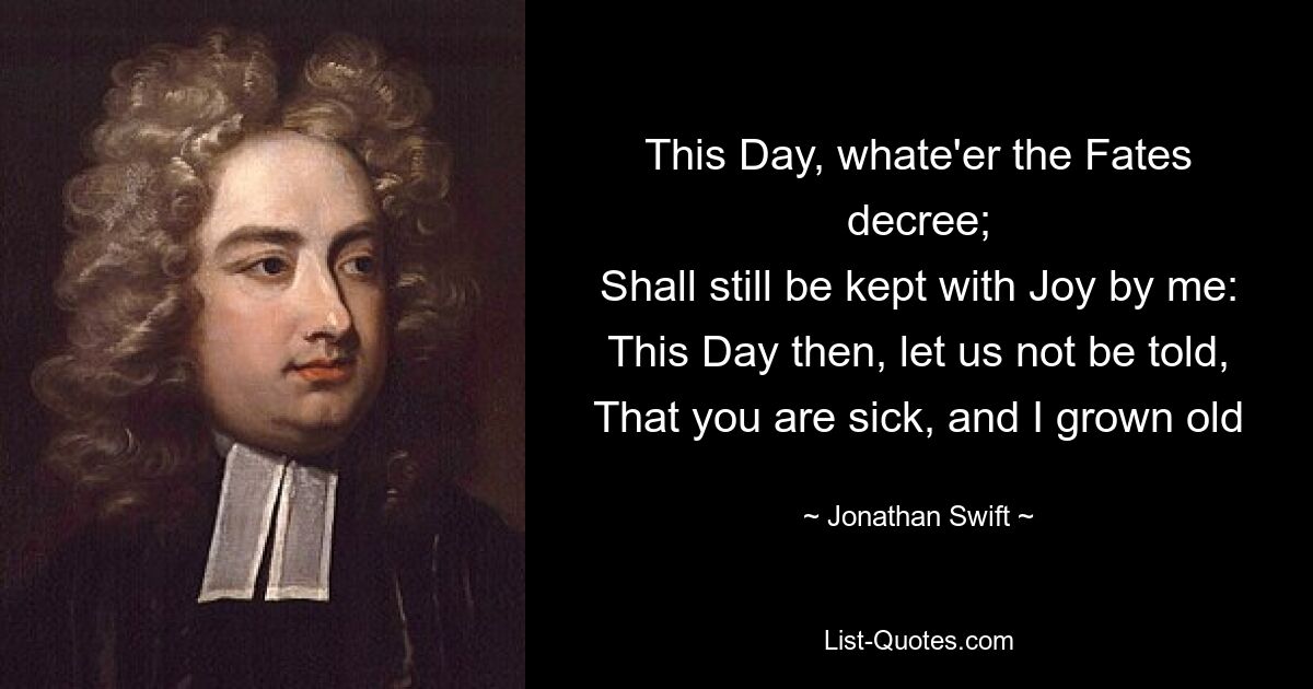 This Day, whate'er the Fates decree;
Shall still be kept with Joy by me:
This Day then, let us not be told,
That you are sick, and I grown old — © Jonathan Swift