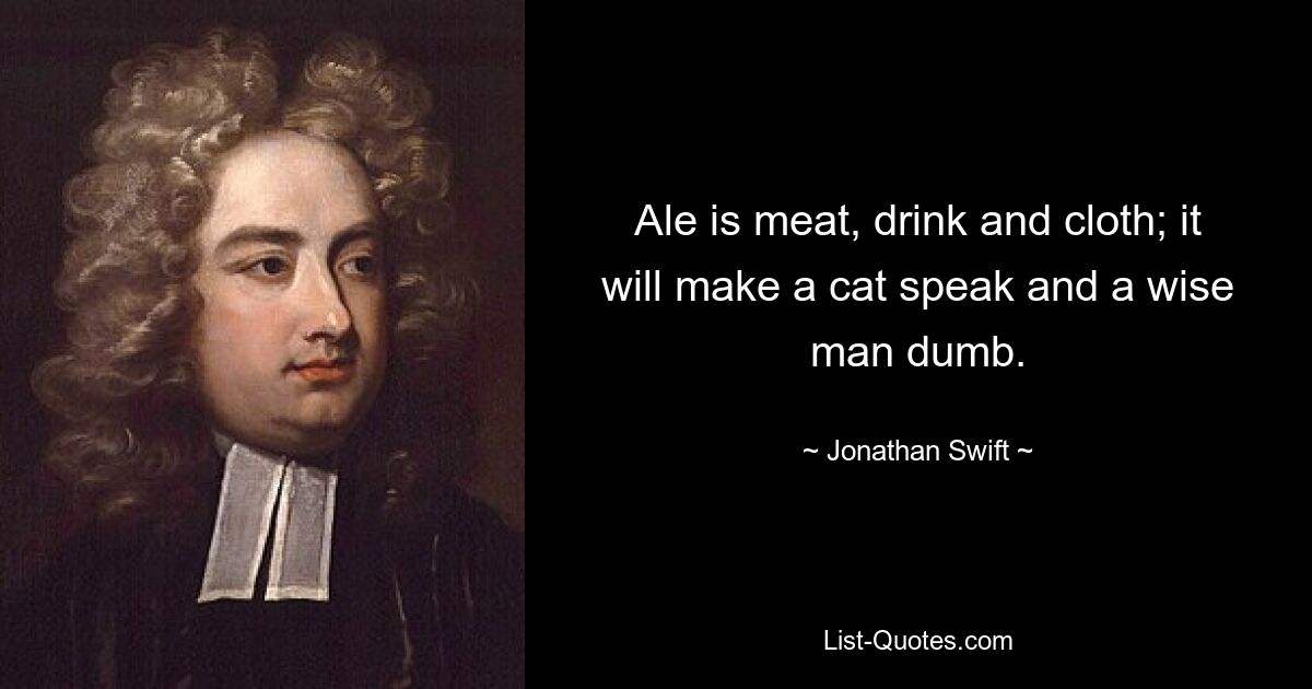 Ale is meat, drink and cloth; it will make a cat speak and a wise man dumb. — © Jonathan Swift