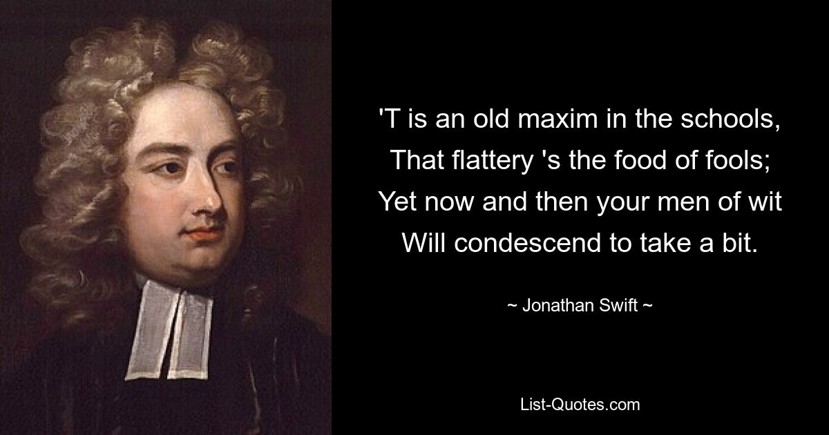 'T is an old maxim in the schools, That flattery 's the food of fools; Yet now and then your men of wit Will condescend to take a bit. — © Jonathan Swift