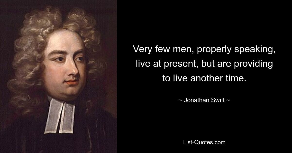 Very few men, properly speaking, live at present, but are providing to live another time. — © Jonathan Swift