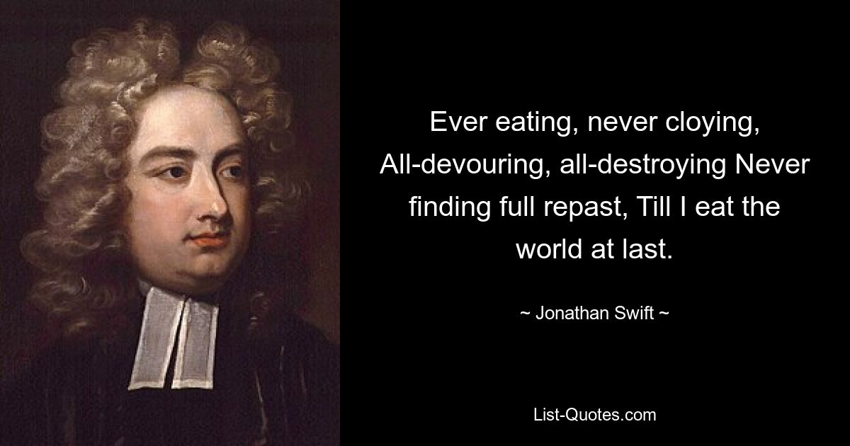 Ever eating, never cloying, All-devouring, all-destroying Never finding full repast, Till I eat the world at last. — © Jonathan Swift