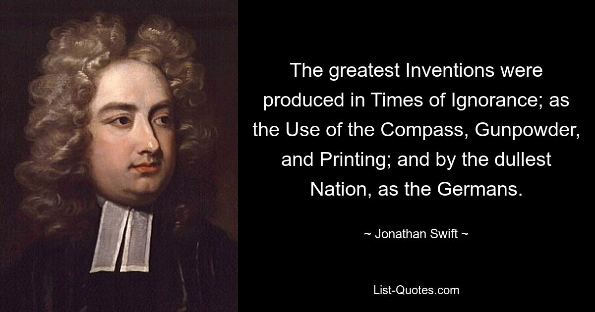 The greatest Inventions were produced in Times of Ignorance; as the Use of the Compass, Gunpowder, and Printing; and by the dullest Nation, as the Germans. — © Jonathan Swift