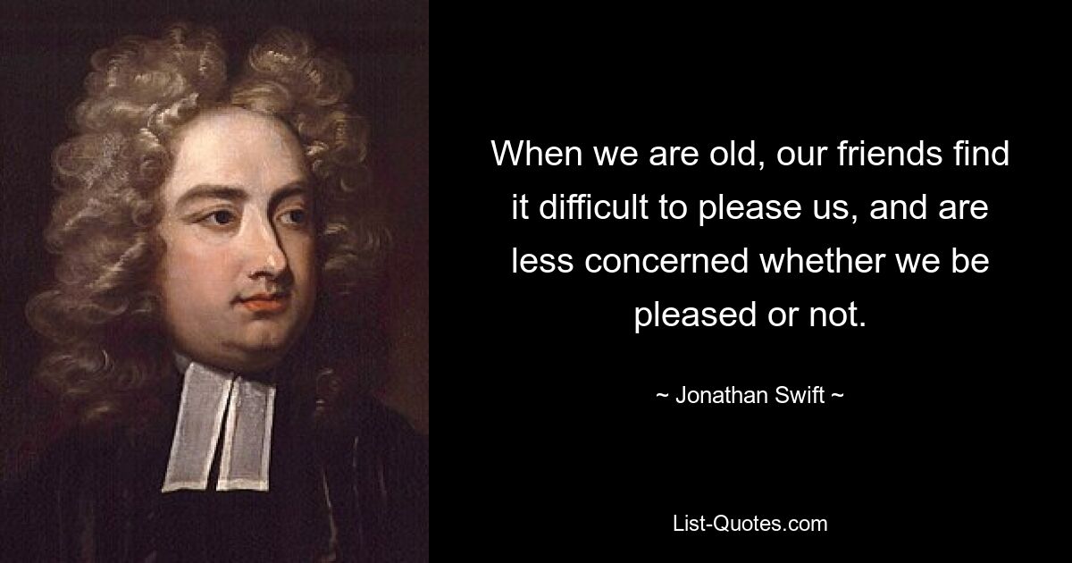 When we are old, our friends find it difficult to please us, and are less concerned whether we be pleased or not. — © Jonathan Swift