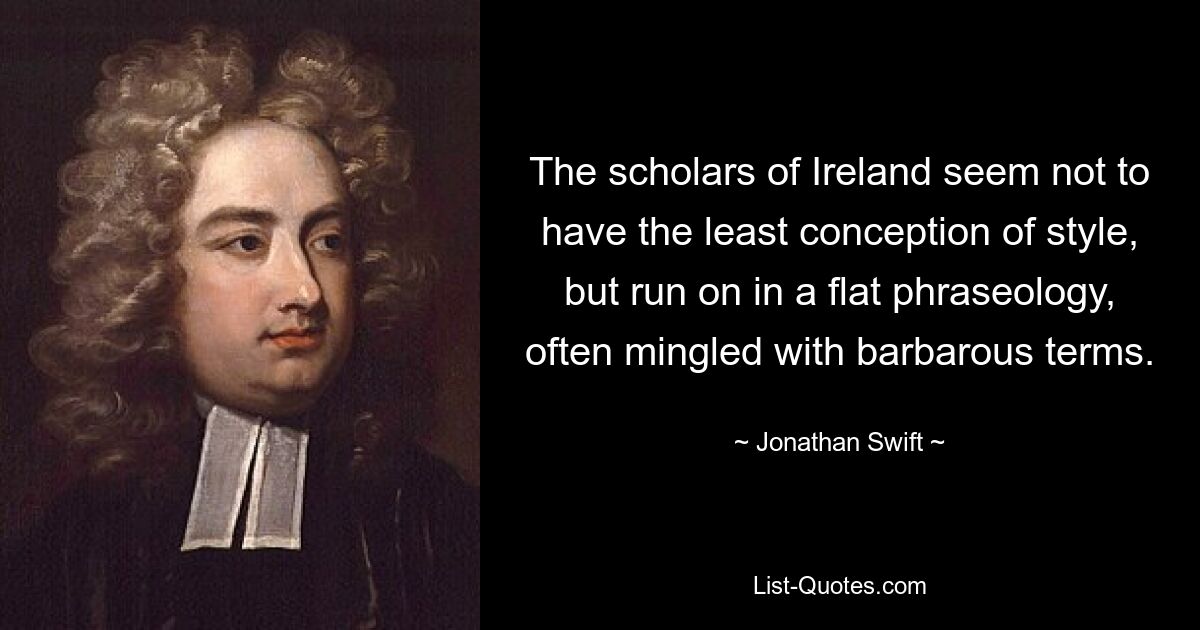 The scholars of Ireland seem not to have the least conception of style, but run on in a flat phraseology, often mingled with barbarous terms. — © Jonathan Swift