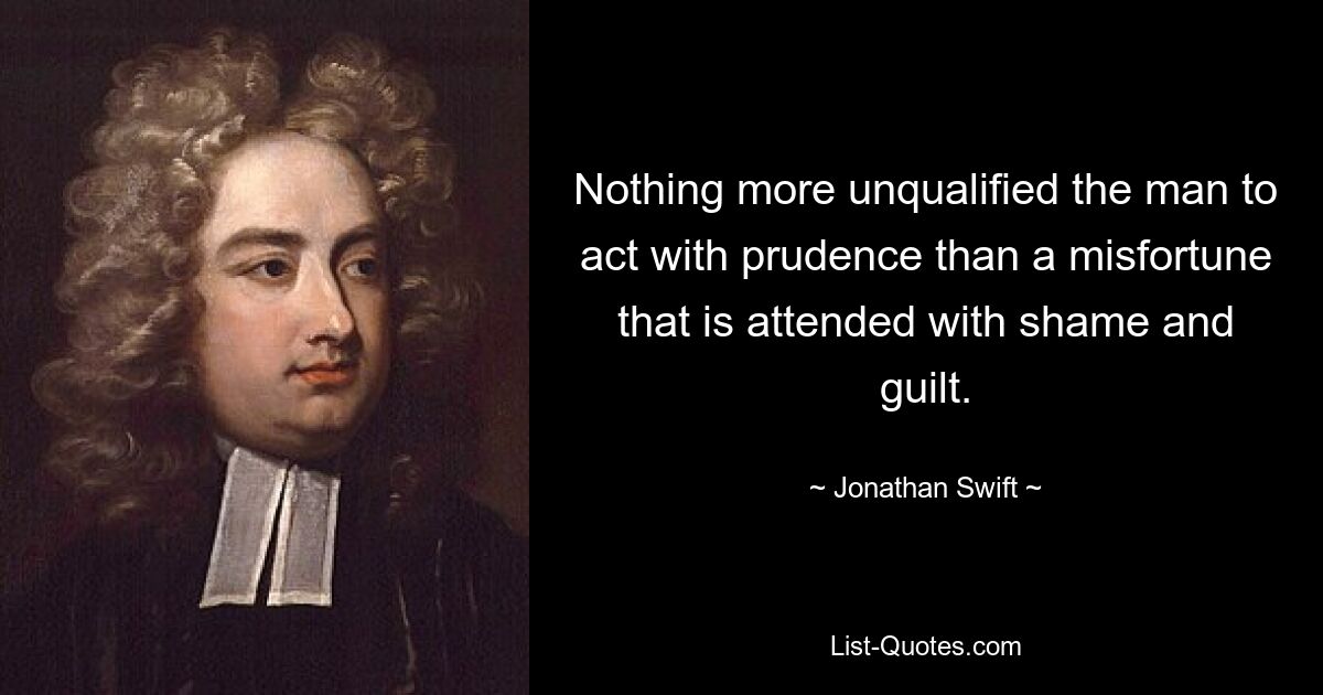 Nothing more unqualified the man to act with prudence than a misfortune that is attended with shame and guilt. — © Jonathan Swift