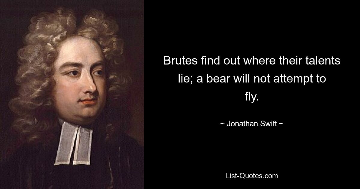 Brutes find out where their talents lie; a bear will not attempt to fly. — © Jonathan Swift