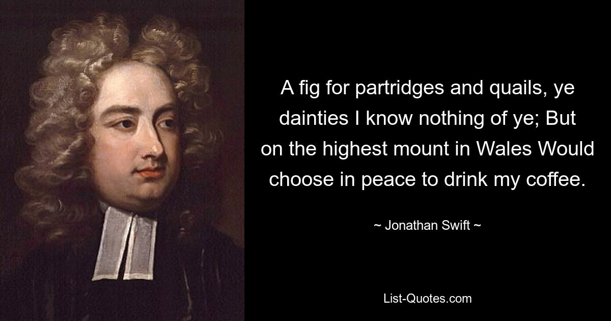 A fig for partridges and quails, ye dainties I know nothing of ye; But on the highest mount in Wales Would choose in peace to drink my coffee. — © Jonathan Swift