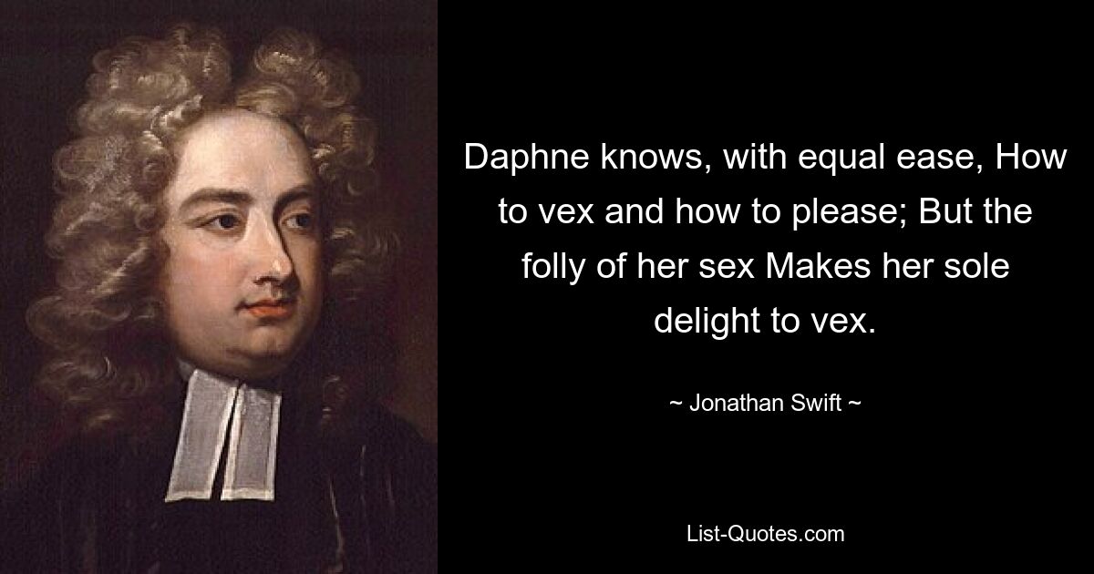 Daphne knows, with equal ease, How to vex and how to please; But the folly of her sex Makes her sole delight to vex. — © Jonathan Swift