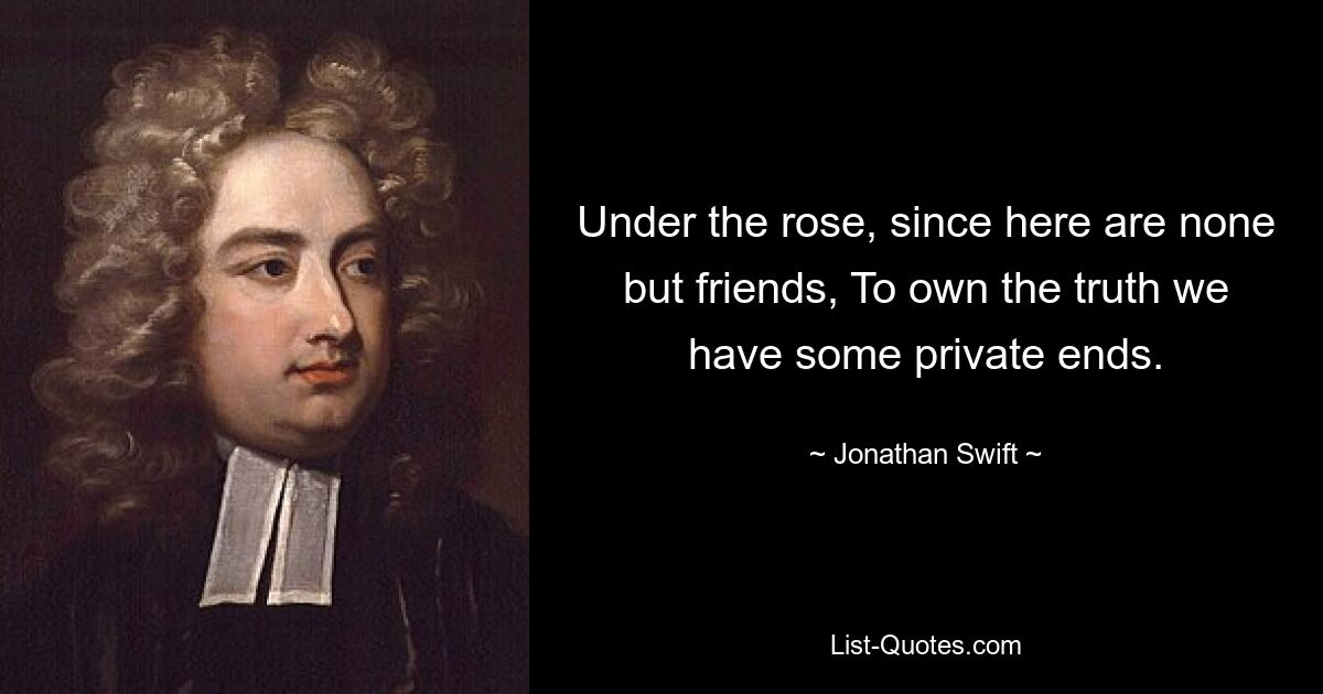 Under the rose, since here are none but friends, To own the truth we have some private ends. — © Jonathan Swift