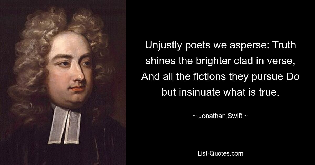 Unjustly poets we asperse: Truth shines the brighter clad in verse, And all the fictions they pursue Do but insinuate what is true. — © Jonathan Swift