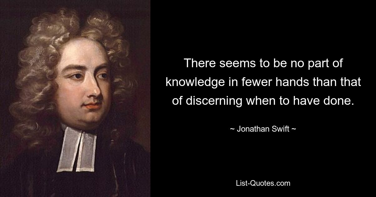 There seems to be no part of knowledge in fewer hands than that of discerning when to have done. — © Jonathan Swift