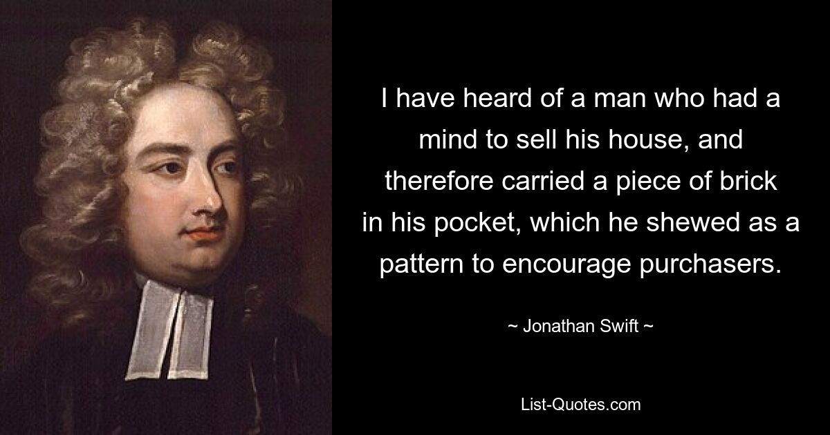 I have heard of a man who had a mind to sell his house, and therefore carried a piece of brick in his pocket, which he shewed as a pattern to encourage purchasers. — © Jonathan Swift