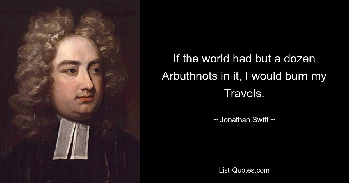 If the world had but a dozen Arbuthnots in it, I would burn my Travels. — © Jonathan Swift