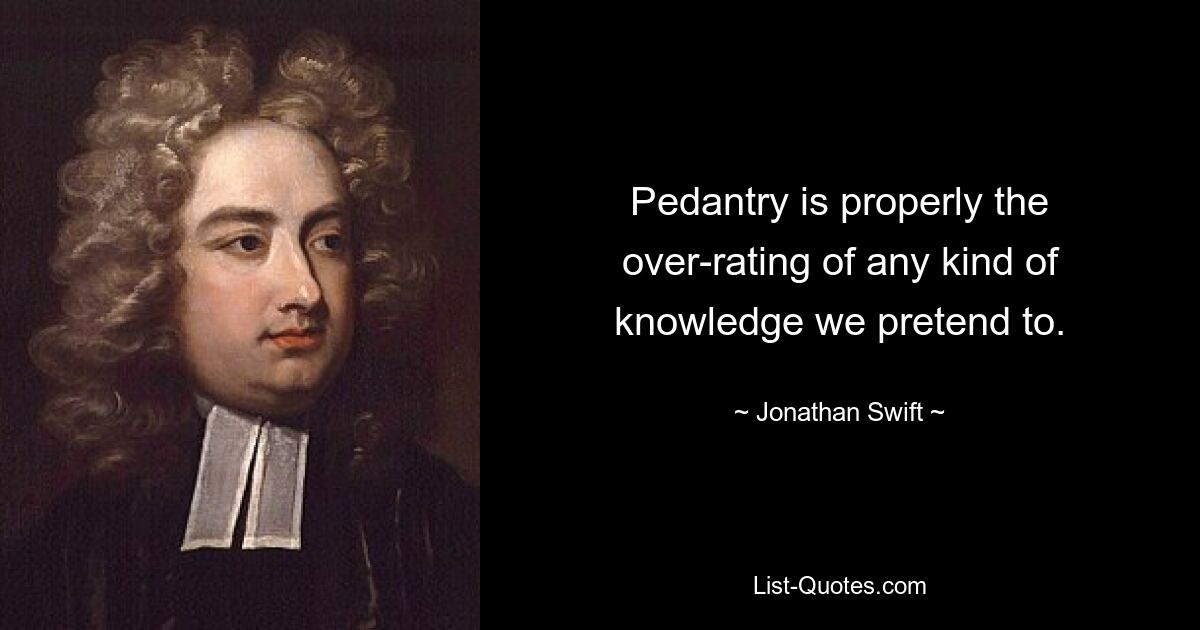 Pedantry is properly the over-rating of any kind of knowledge we pretend to. — © Jonathan Swift