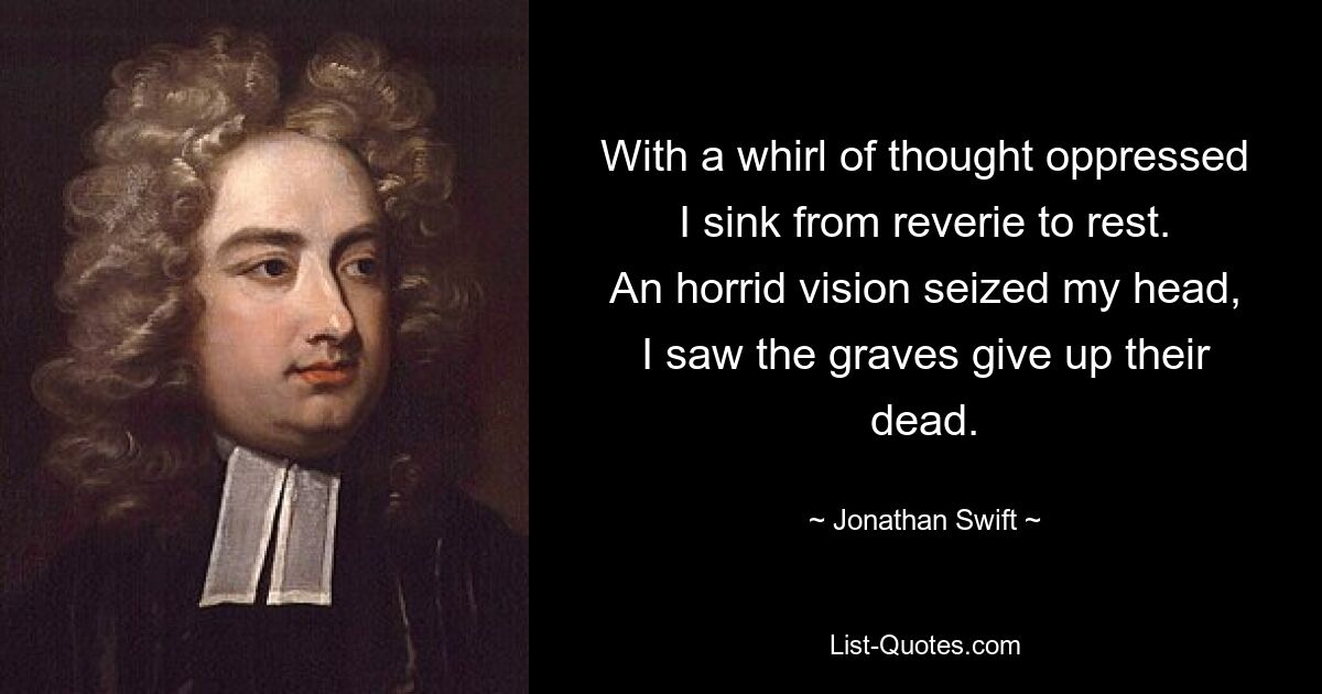 With a whirl of thought oppressed
I sink from reverie to rest.
An horrid vision seized my head,
I saw the graves give up their dead. — © Jonathan Swift