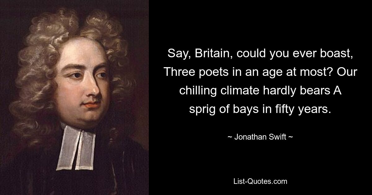 Say, Britain, could you ever boast, Three poets in an age at most? Our chilling climate hardly bears A sprig of bays in fifty years. — © Jonathan Swift