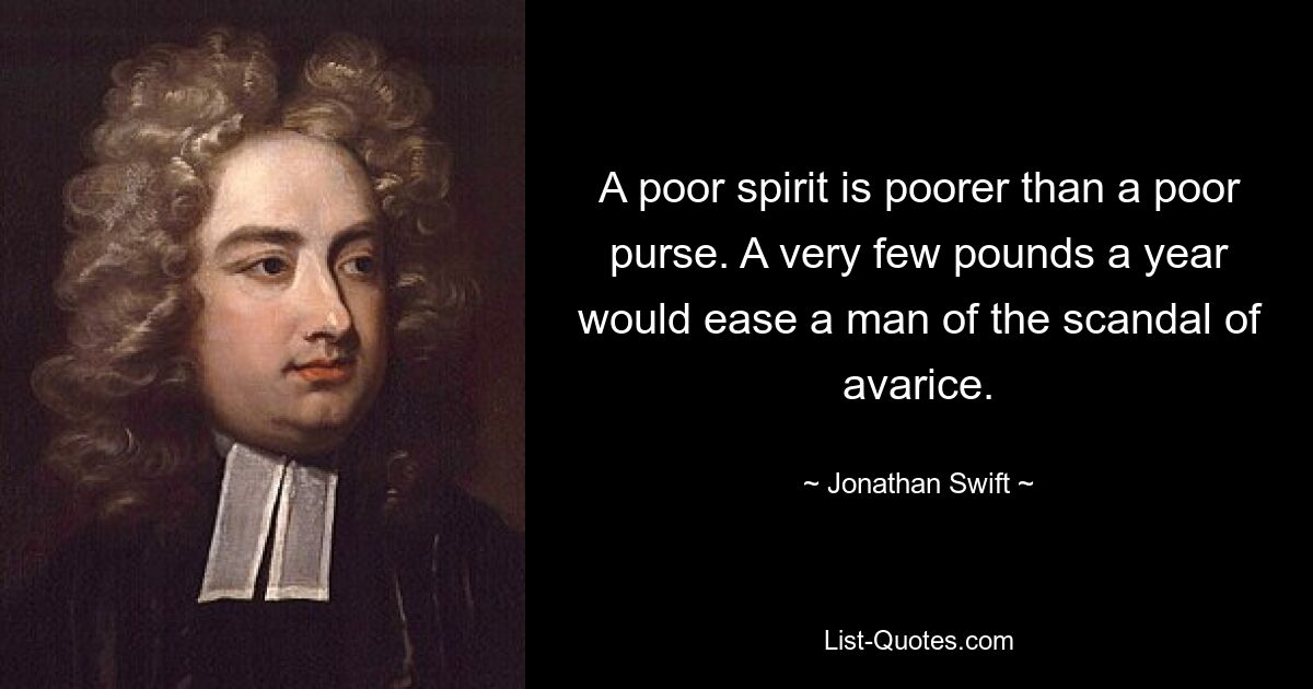 A poor spirit is poorer than a poor purse. A very few pounds a year would ease a man of the scandal of avarice. — © Jonathan Swift