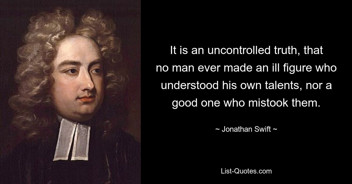 It is an uncontrolled truth, that no man ever made an ill figure who understood his own talents, nor a good one who mistook them. — © Jonathan Swift